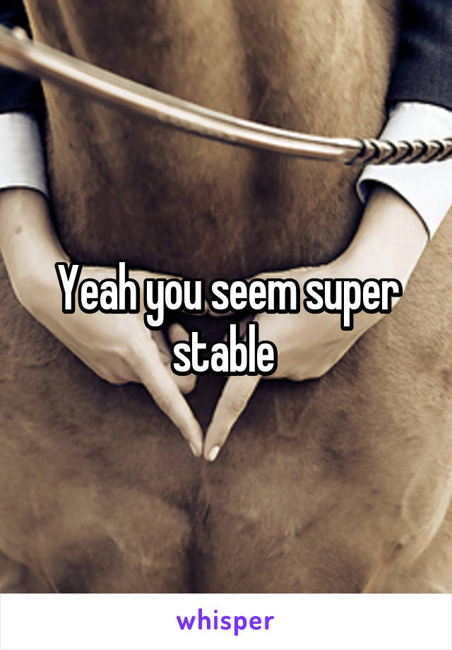 Yeah you seem super stable 