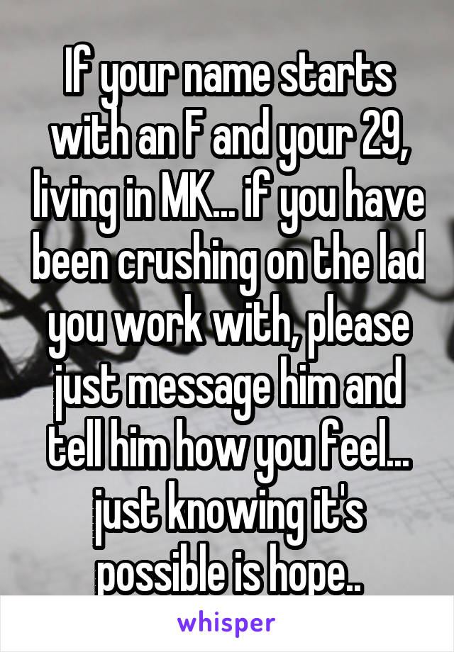 If your name starts with an F and your 29, living in MK... if you have been crushing on the lad you work with, please just message him and tell him how you feel... just knowing it's possible is hope..