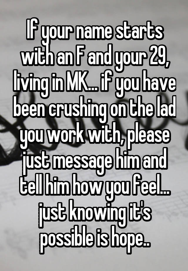 If your name starts with an F and your 29, living in MK... if you have been crushing on the lad you work with, please just message him and tell him how you feel... just knowing it's possible is hope..