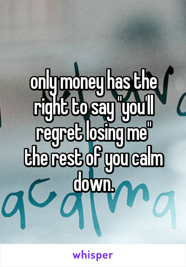 only money has the right to say "you'll regret losing me"
the rest of you calm down.