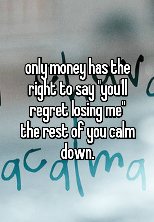 only money has the right to say "you'll regret losing me"
the rest of you calm down.