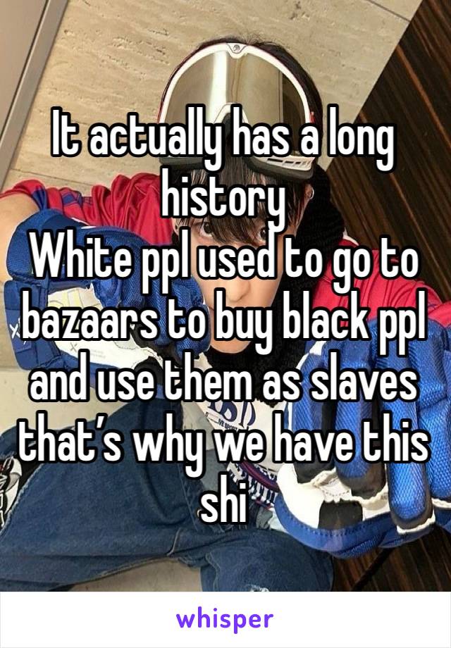 It actually has a long history 
White ppl used to go to bazaars to buy black ppl and use them as slaves that’s why we have this shi 