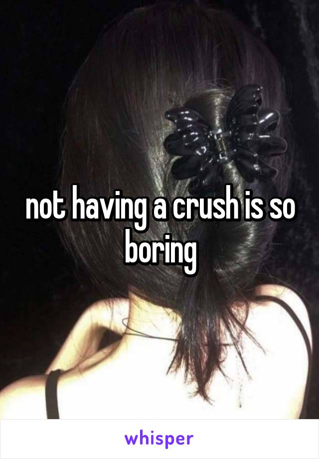 not having a crush is so boring