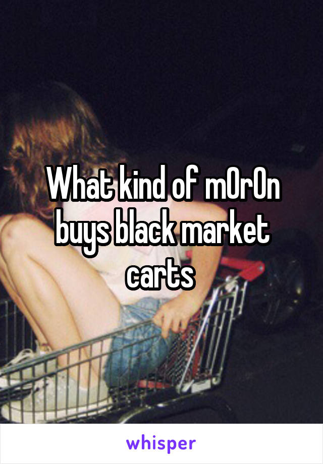 What kind of m0r0n buys black market carts 