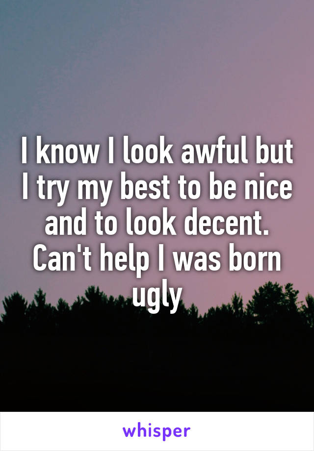 I know I look awful but I try my best to be nice and to look decent. Can't help I was born ugly