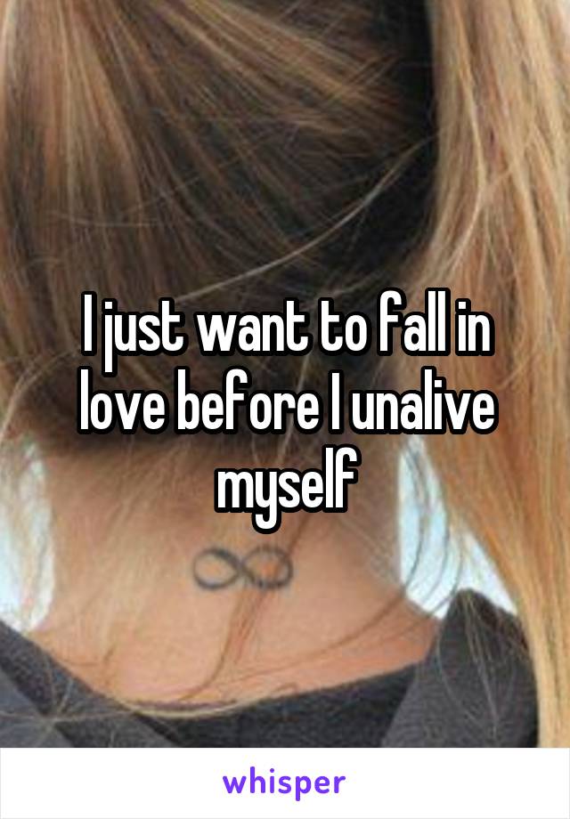 I just want to fall in love before I unalive myself