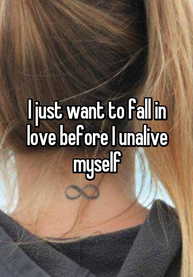 I just want to fall in love before I unalive myself