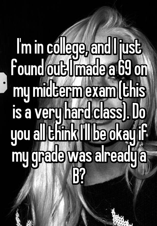 I'm in college, and I just found out I made a 69 on my midterm exam (this is a very hard class). Do you all think I'll be okay if my grade was already a B?