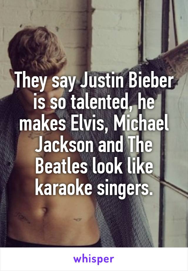 They say Justin Bieber is so talented, he makes Elvis, Michael Jackson and The Beatles look like karaoke singers.