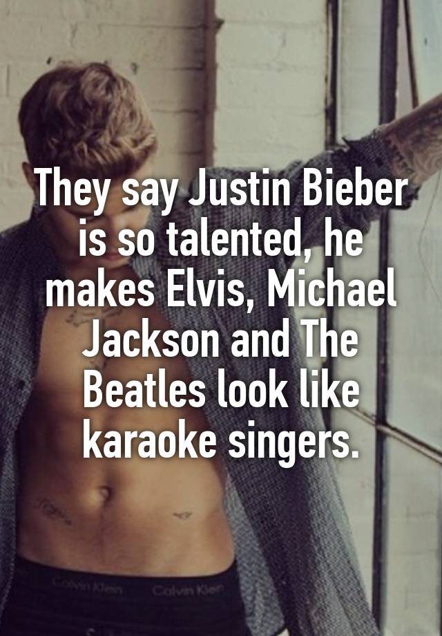 They say Justin Bieber is so talented, he makes Elvis, Michael Jackson and The Beatles look like karaoke singers.