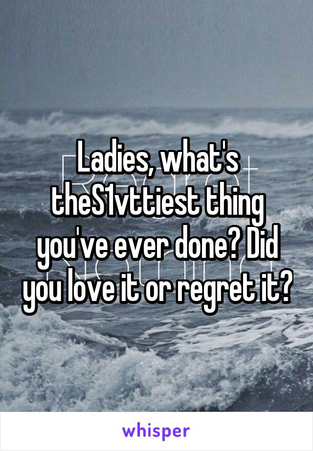 Ladies, what's theS1vttiest thing you've ever done? Did you love it or regret it?