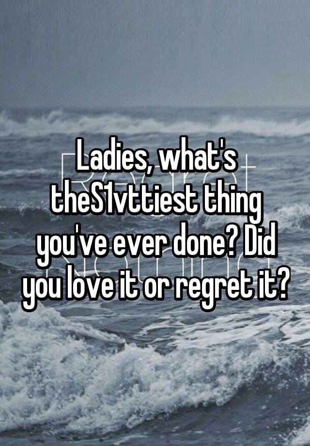 Ladies, what's theS1vttiest thing you've ever done? Did you love it or regret it?