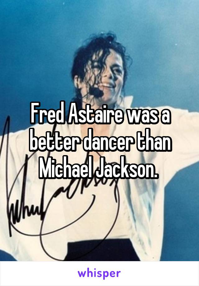 Fred Astaire was a better dancer than Michael Jackson. 