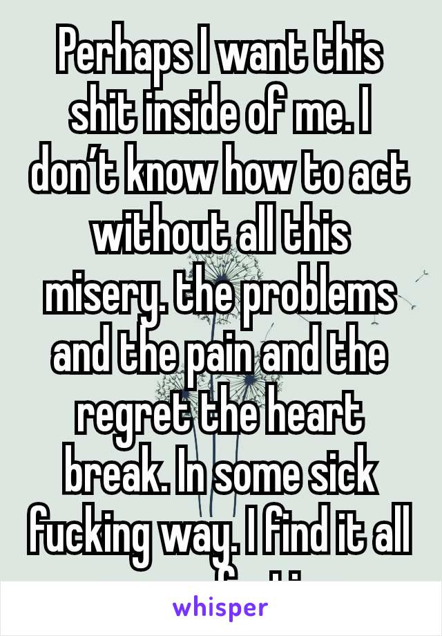 Perhaps I want this shit inside of me. I don’t know how to act without all this misery. the problems and the pain and the regret the heart break. In some sick fucking way. I find it all so comforting