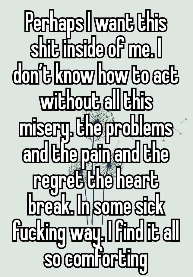 Perhaps I want this shit inside of me. I don’t know how to act without all this misery. the problems and the pain and the regret the heart break. In some sick fucking way. I find it all so comforting