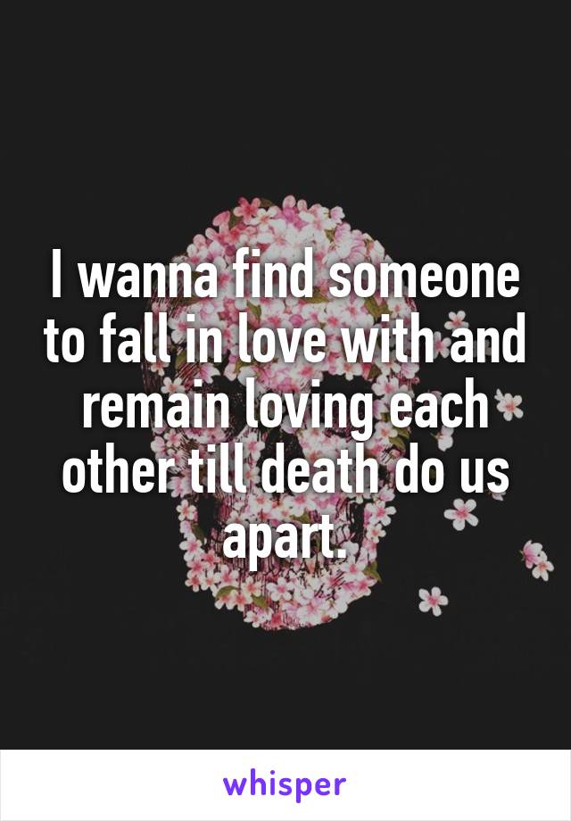 I wanna find someone to fall in love with and remain loving each other till death do us apart.