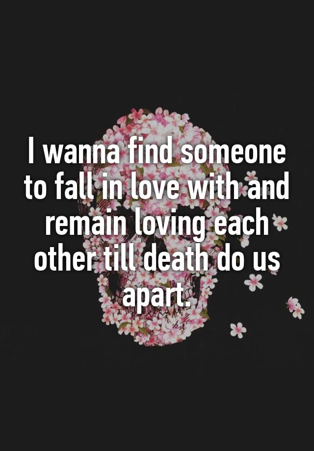 I wanna find someone to fall in love with and remain loving each other till death do us apart.