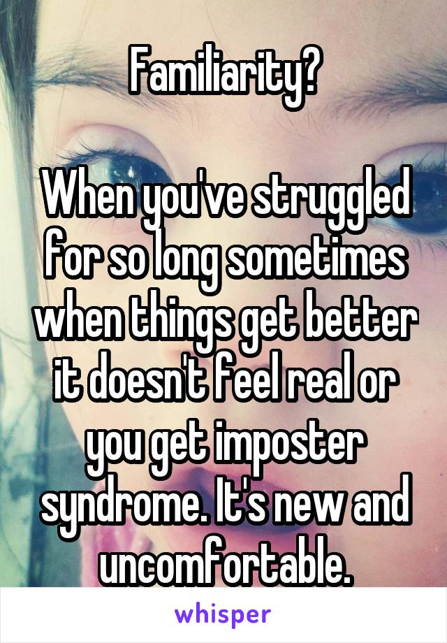 Familiarity?

When you've struggled for so long sometimes when things get better it doesn't feel real or you get imposter syndrome. It's new and uncomfortable.