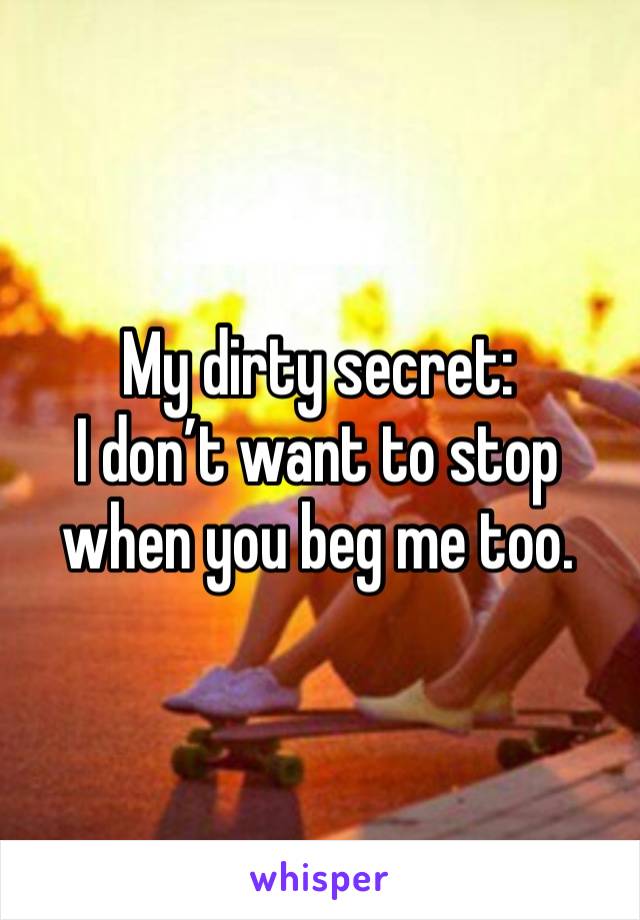 My dirty secret: 
I don’t want to stop when you beg me too. 