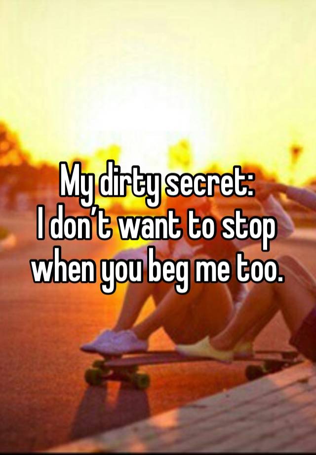 My dirty secret: 
I don’t want to stop when you beg me too. 