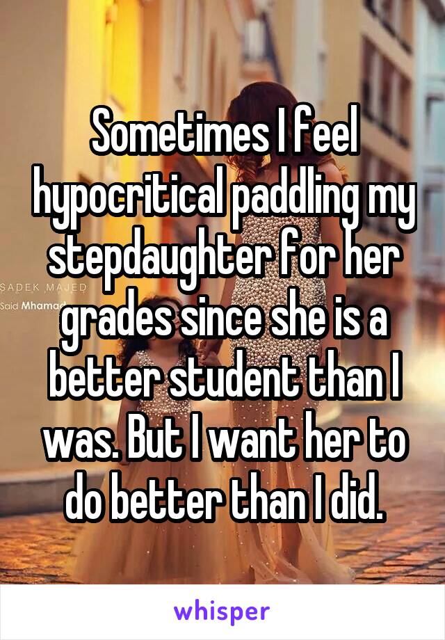 Sometimes I feel hypocritical paddling my stepdaughter for her grades since she is a better student than I was. But I want her to do better than I did.