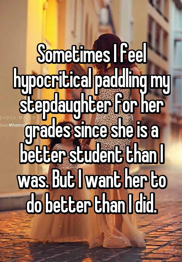 Sometimes I feel hypocritical paddling my stepdaughter for her grades since she is a better student than I was. But I want her to do better than I did.