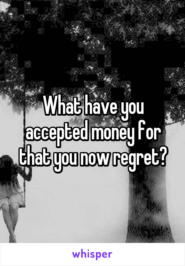 What have you accepted money for that you now regret?