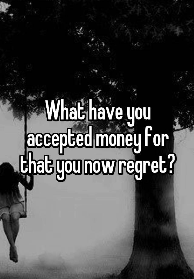 What have you accepted money for that you now regret?