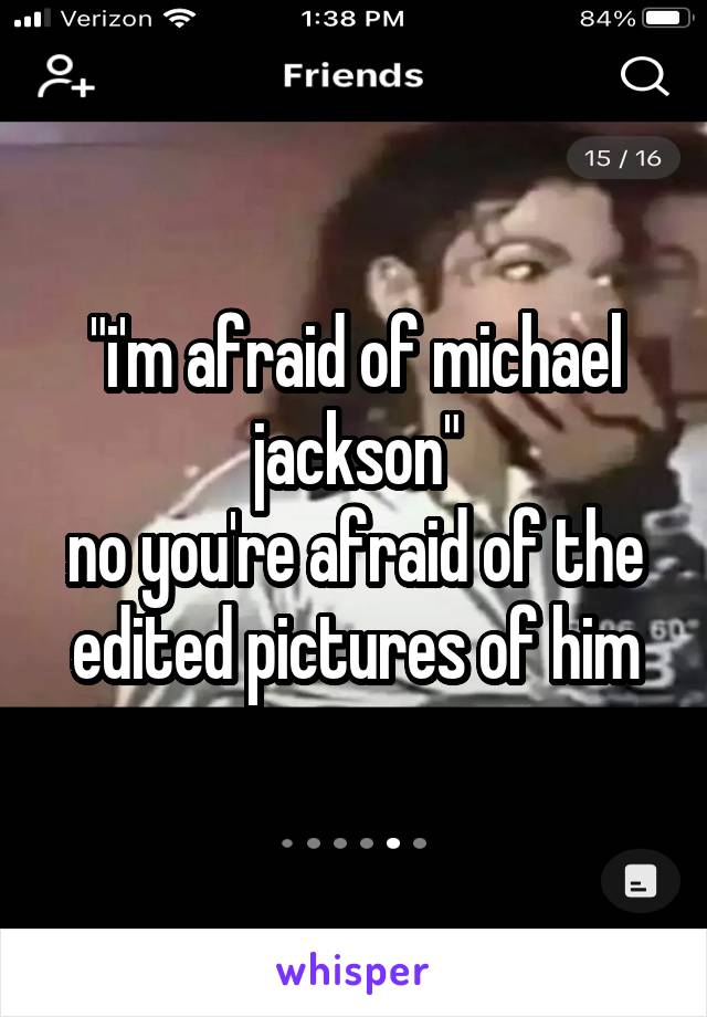 "i'm afraid of michael jackson"
no you're afraid of the edited pictures of him