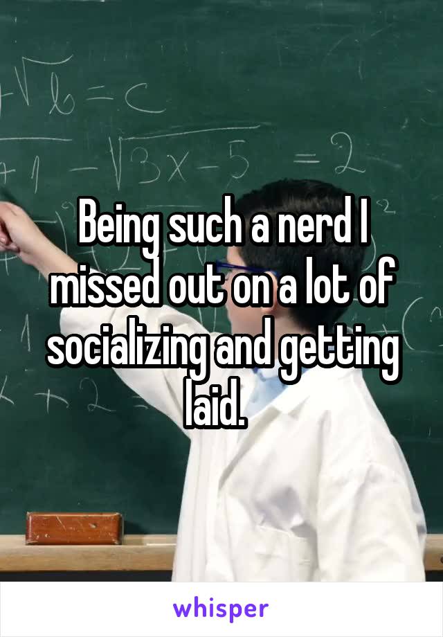 Being such a nerd I missed out on a lot of socializing and getting laid.  