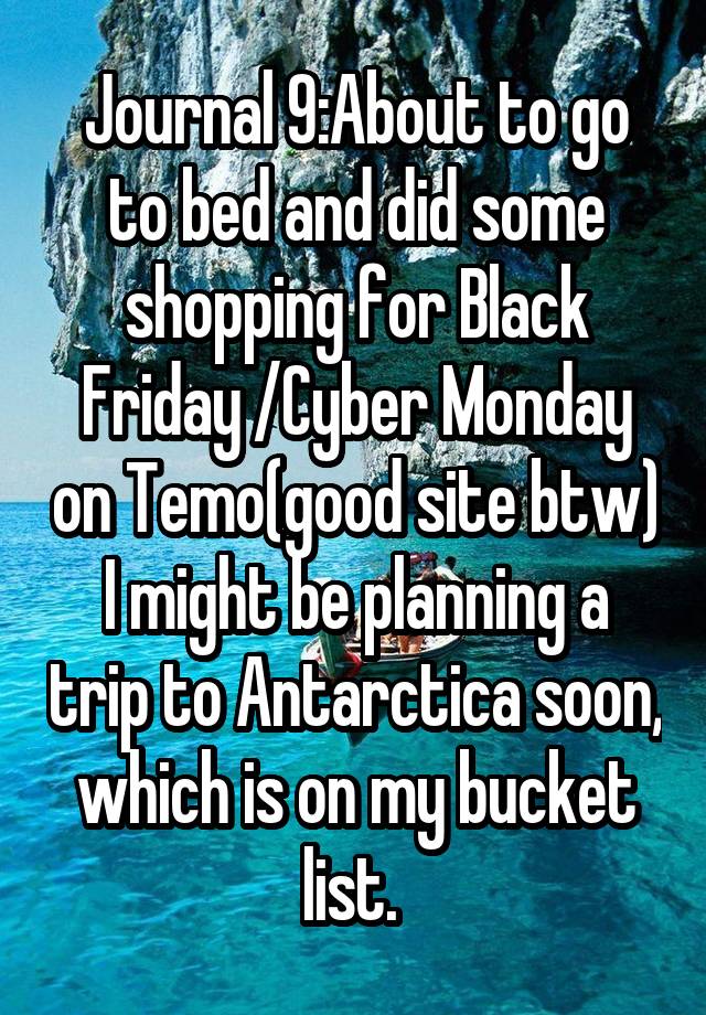 Journal 9:About to go to bed and did some shopping for Black Friday /Cyber Monday on Temo(good site btw) I might be planning a trip to Antarctica soon, which is on my bucket list. 
