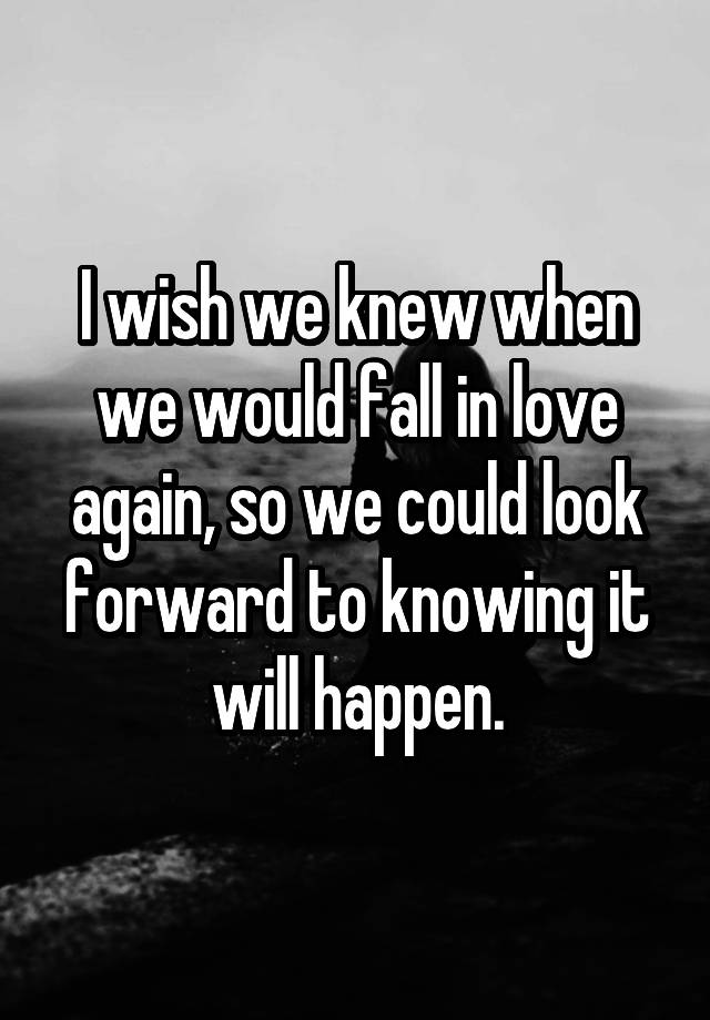 I wish we knew when we would fall in love again, so we could look forward to knowing it will happen.