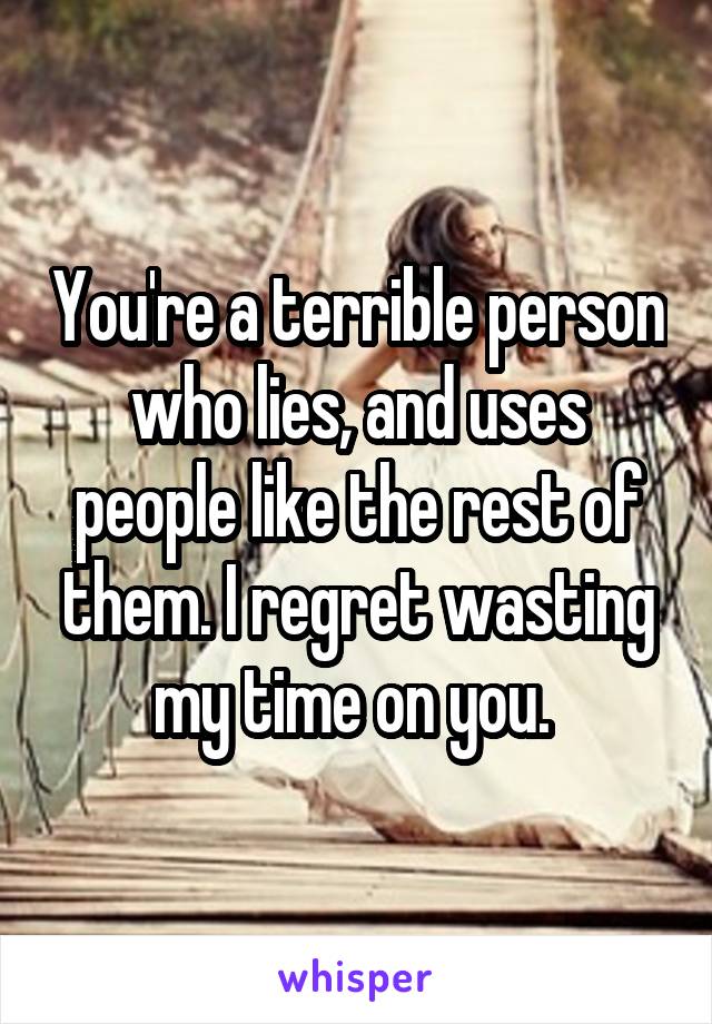 You're a terrible person who lies, and uses people like the rest of them. I regret wasting my time on you. 