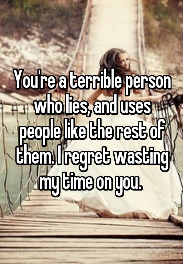 You're a terrible person who lies, and uses people like the rest of them. I regret wasting my time on you. 