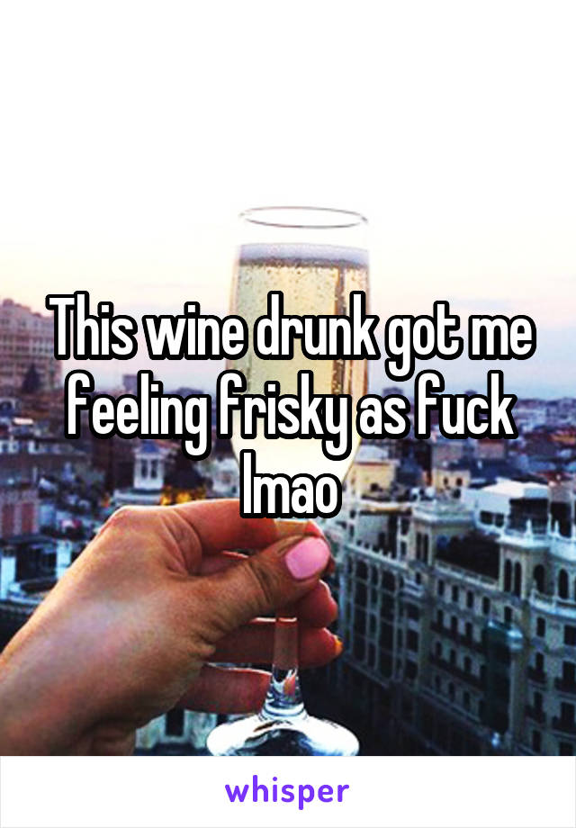 This wine drunk got me feeling frisky as fuck lmao