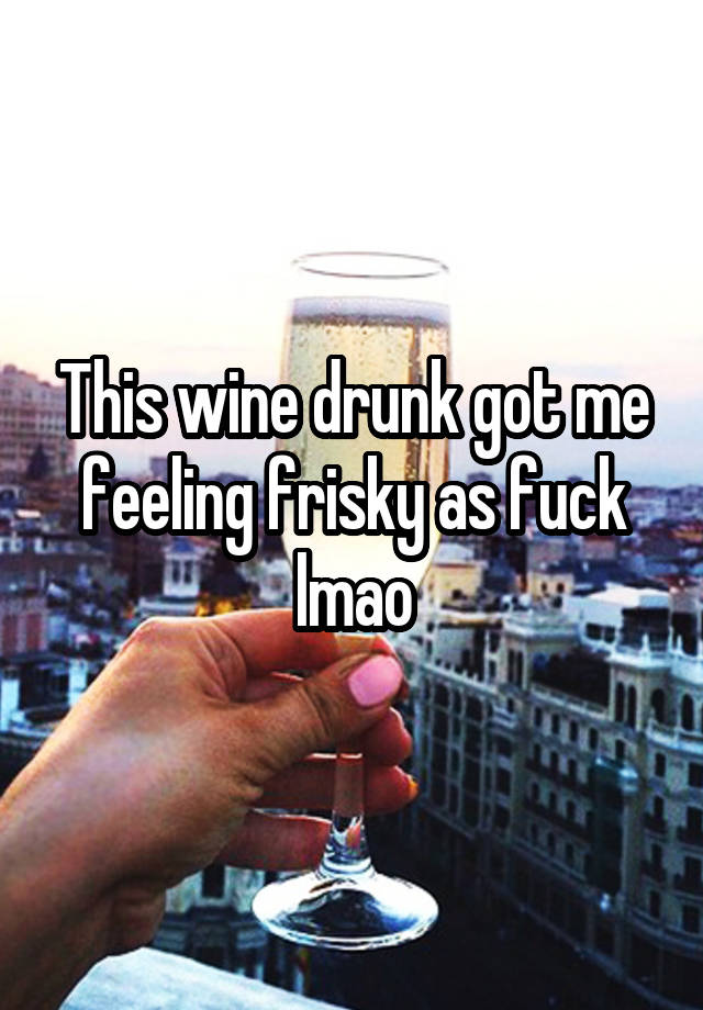 This wine drunk got me feeling frisky as fuck lmao