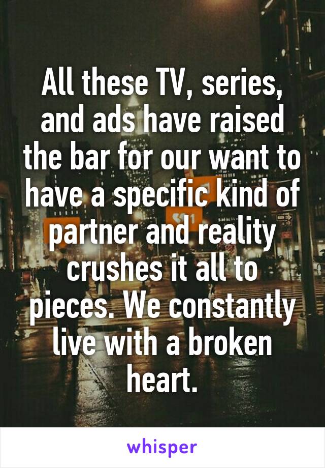 All these TV, series, and ads have raised the bar for our want to have a specific kind of partner and reality crushes it all to pieces. We constantly live with a broken heart.