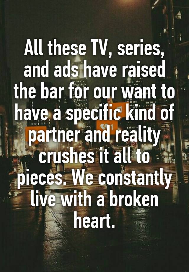 All these TV, series, and ads have raised the bar for our want to have a specific kind of partner and reality crushes it all to pieces. We constantly live with a broken heart.