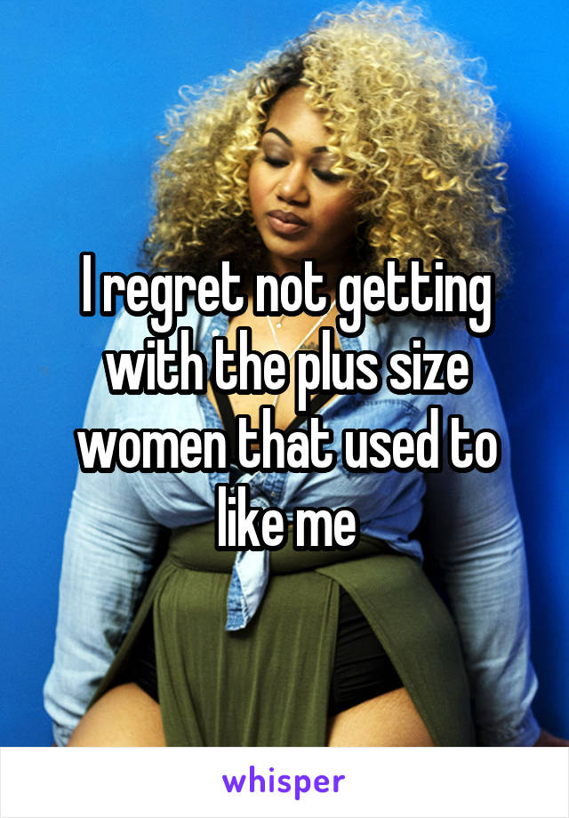 I regret not getting with the plus size women that used to like me