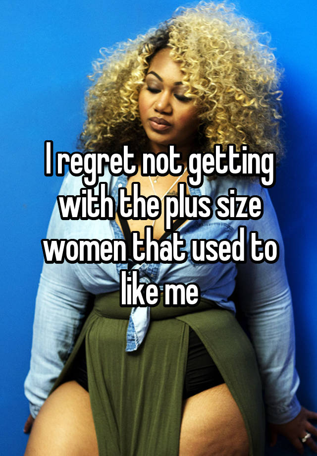 I regret not getting with the plus size women that used to like me