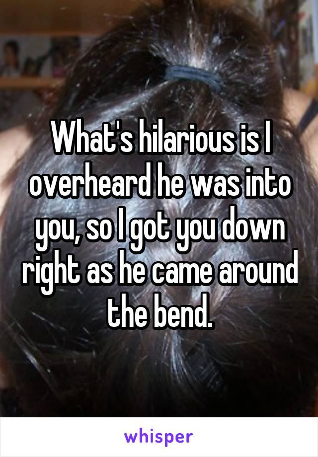 What's hilarious is I overheard he was into you, so I got you down right as he came around the bend.