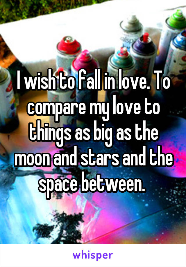 I wish to fall in love. To compare my love to things as big as the moon and stars and the space between. 