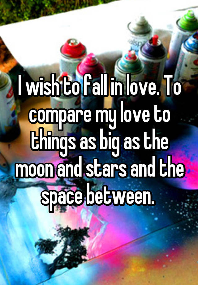 I wish to fall in love. To compare my love to things as big as the moon and stars and the space between. 