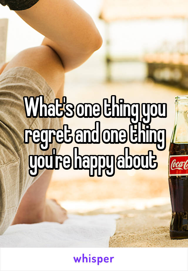 What's one thing you regret and one thing you're happy about 