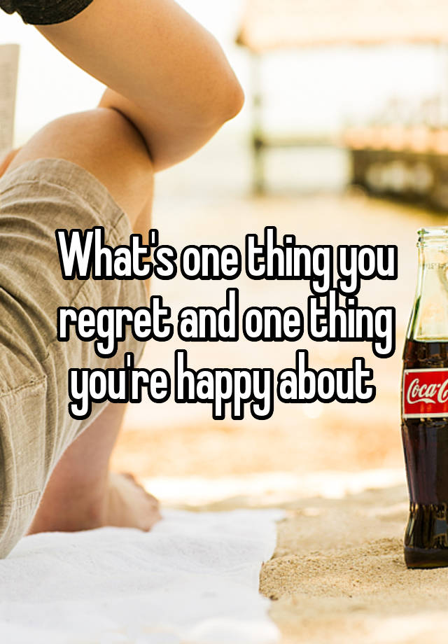 What's one thing you regret and one thing you're happy about 