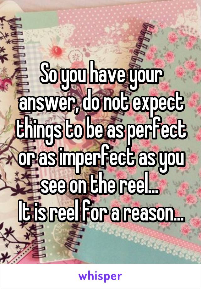 So you have your answer, do not expect things to be as perfect or as imperfect as you see on the reel... 
It is reel for a reason...