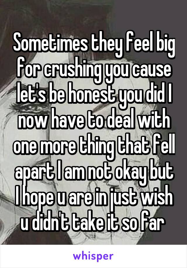 Sometimes they feel big for crushing you cause let's be honest you did I now have to deal with one more thing that fell apart I am not okay but I hope u are in just wish u didn't take it so far 