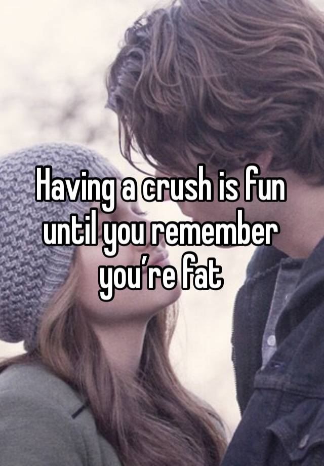 Having a crush is fun until you remember you’re fat 