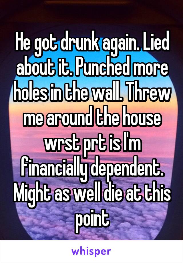 He got drunk again. Lied about it. Punched more holes in the wall. Threw me around the house wrst prt is I'm financially dependent. Might as well die at this point