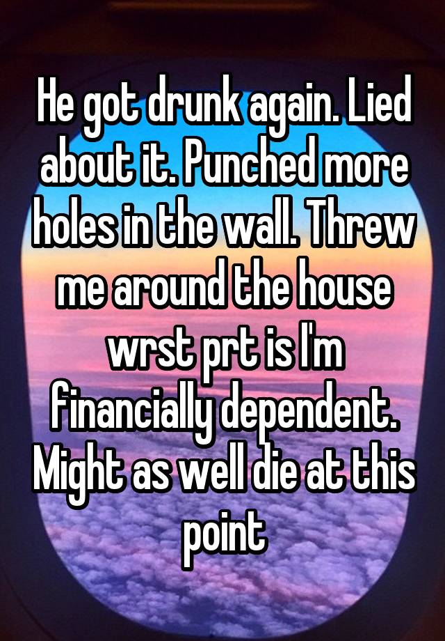 He got drunk again. Lied about it. Punched more holes in the wall. Threw me around the house wrst prt is I'm financially dependent. Might as well die at this point